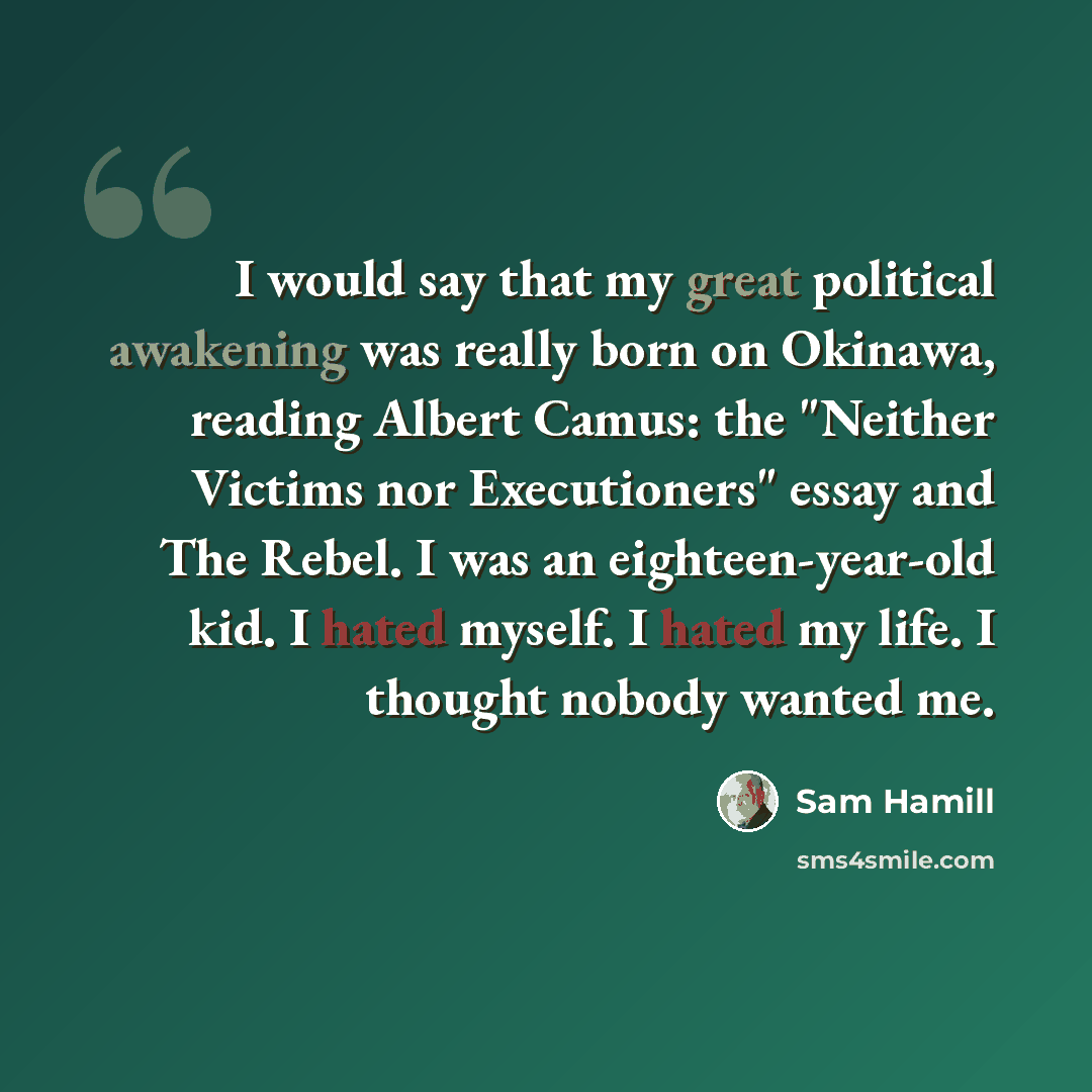 “I would say that my great political awakening was really born on Okinawa, reading Albert Camus: the "Neither Victims nor Executioners" essay and The Rebel. I was an eighteen-year-old kid. I hated myself. I hated my life. I thought nobody wanted me.” quote by Sam Hamill