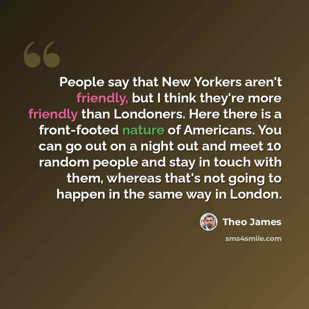 “People say that New Yorkers aren't friendly, but I think they're more friendly than Londoners. Here there is a front-footed nature of Americans. You can go out on a night out and meet 10 random people and stay in touch with them, whereas that's not going to happen in the same way in London.” quote by Theo James