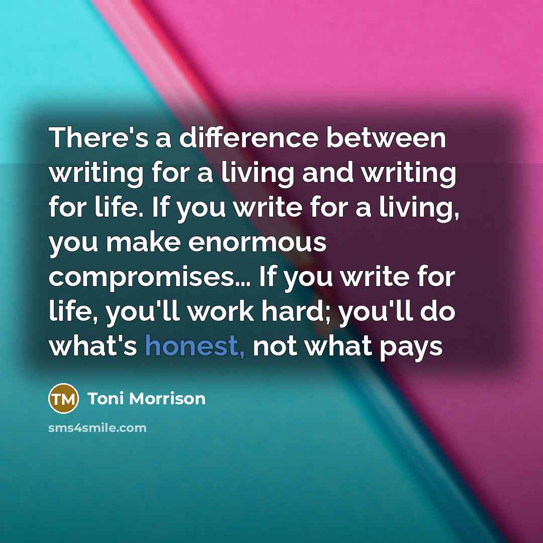 “There's a difference between writing for a living and writing for life. If you write for a living, you make enormous compromises… If you write for life, you'll work hard; you'll do what's honest, not what pays” quote by Toni Morrison