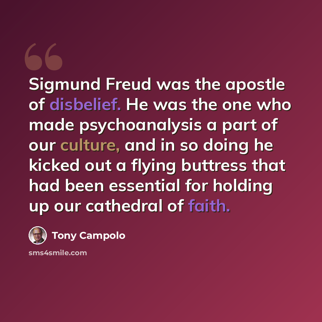 “Sigmund Freud was the apostle of disbelief. He was the one who made psychoanalysis a part of our culture, and in so doing he kicked out a flying buttress that had been essential for holding up our cathedral of faith.” quote by Tony Campolo