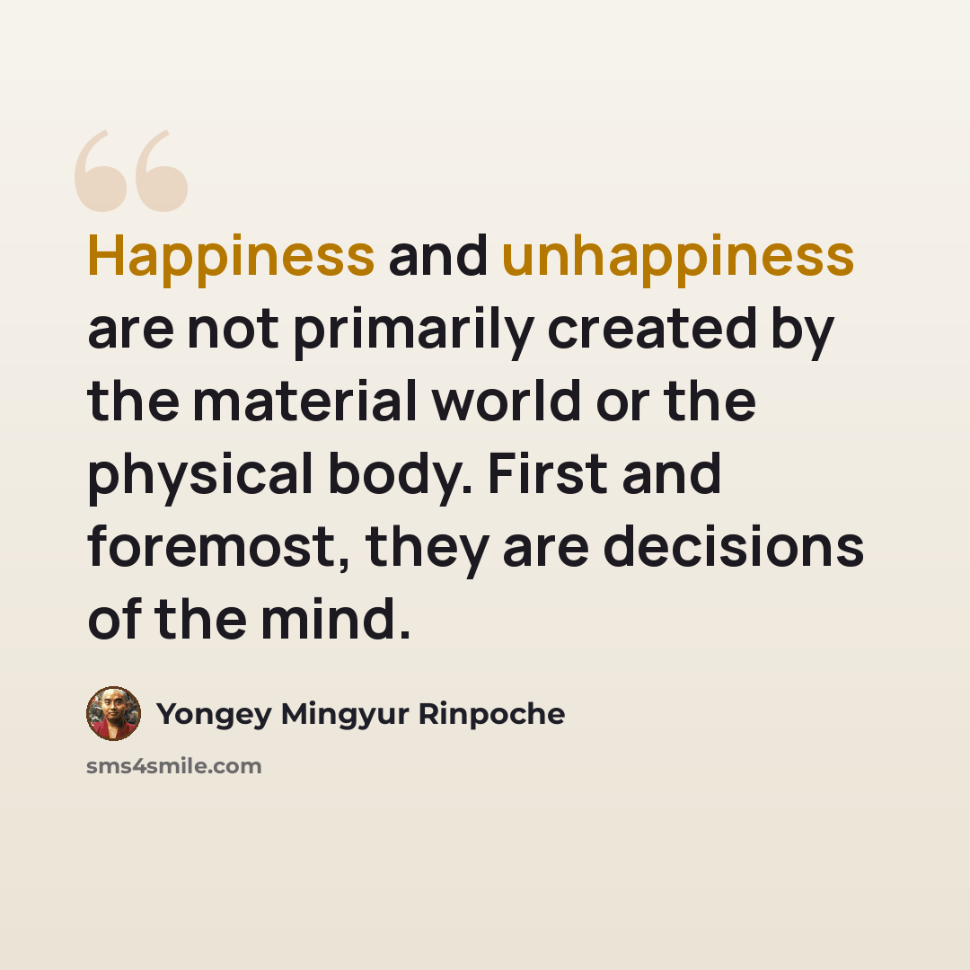 “Happiness and unhappiness are not primarily created by the material world or the physical body. First and foremost, they are decisions of the mind.” quote by Yongey Mingyur Rinpoche