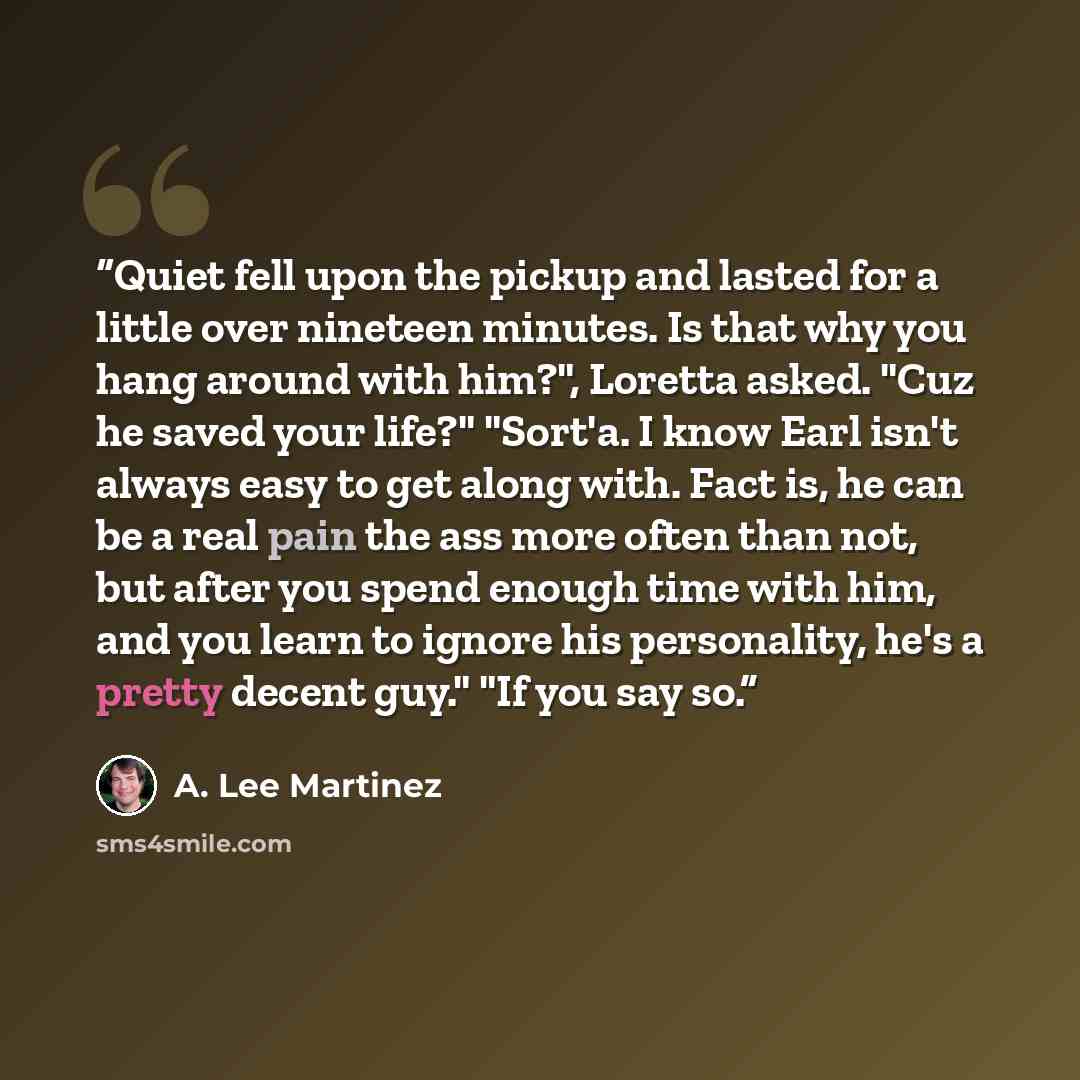 “Quiet fell upon the pickup and lasted for a little over nineteen minutes. Is that why you hang around with him?", Loretta asked. "Cuz he saved your life?" "Sort'a. I know Earl isn't always easy to get along with. Fact is, he can be a real pain the ass more often than not, but after you spend…” quote by A. Lee Martinez