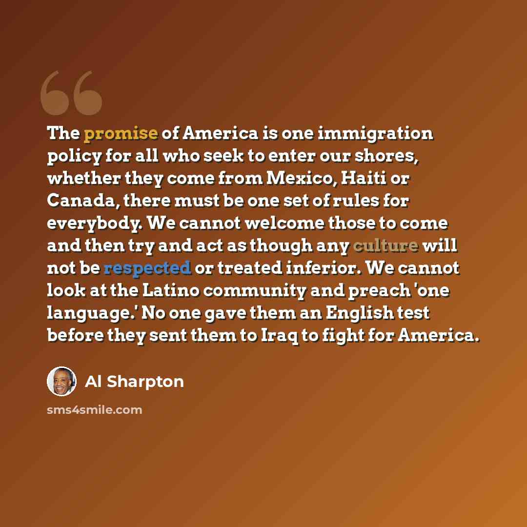 “The promise of America is one immigration policy for all who seek to enter our shores, whether they come from Mexico, Haiti or Canada, there must be one set of rules for everybody. We cannot welcome those to come and then try and act as though any culture will not be respected or treated inferior…” quote by Al Sharpton