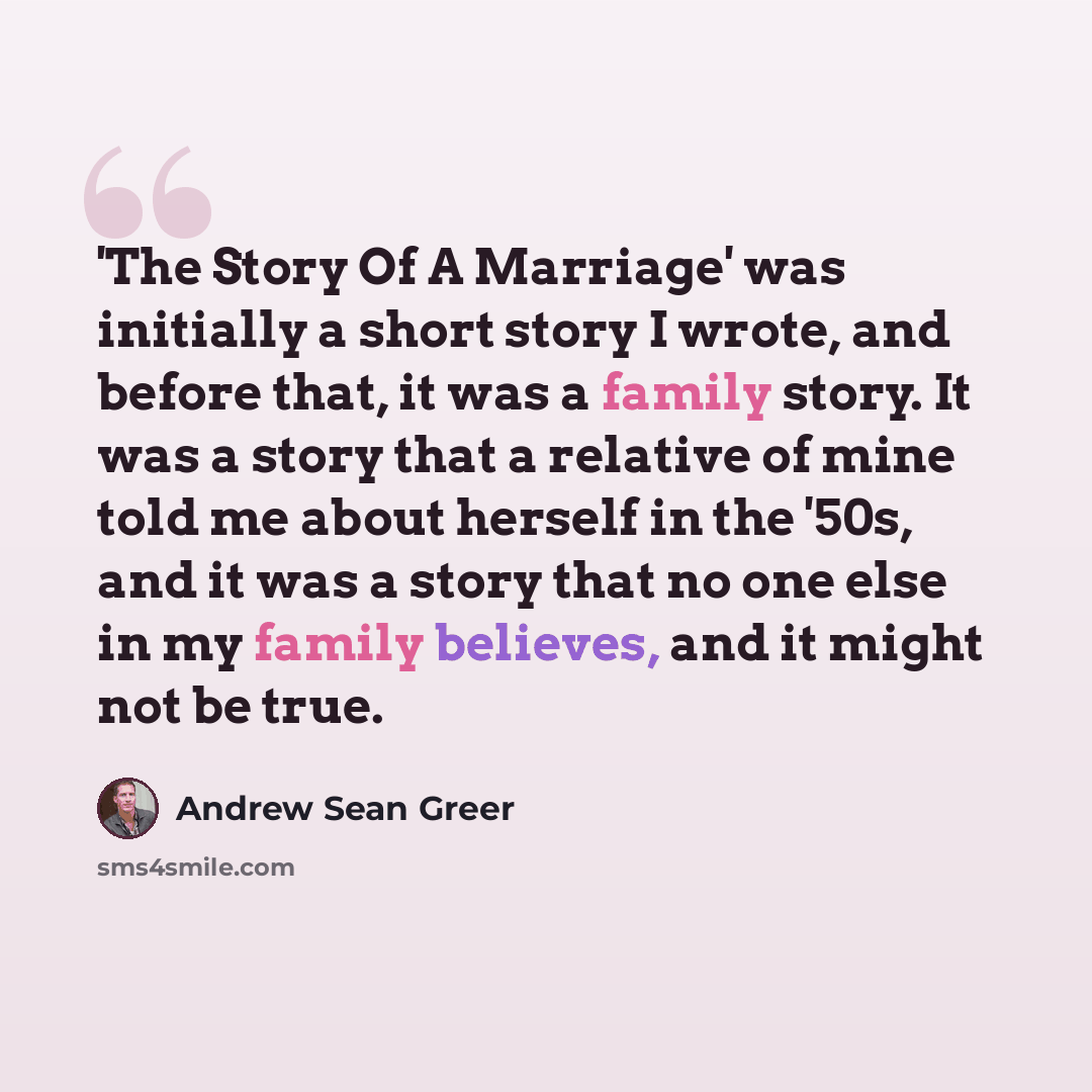 “'The Story Of A Marriage' was initially a short story I wrote, and before that, it was a family story. It was a story that a relative of mine told me about herself in the '50s, and it was a story that no one else in my family believes, and it might not be true.” quote by Andrew Sean Greer