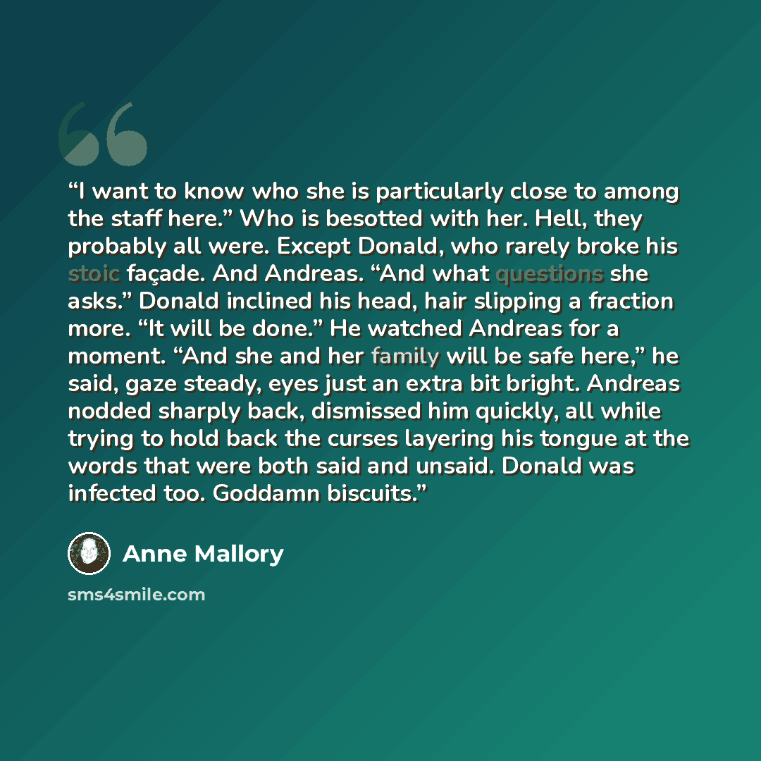 “I want to know who she is particularly close to among the staff here.” Who is besotted with her. Hell, they probably all were. Except Donald, who rarely broke his stoic façade. And Andreas. “And what questions she asks.” Donald inclined his head, hair slipping a fraction more. “It will be done.”…” quote by Anne Mallory
