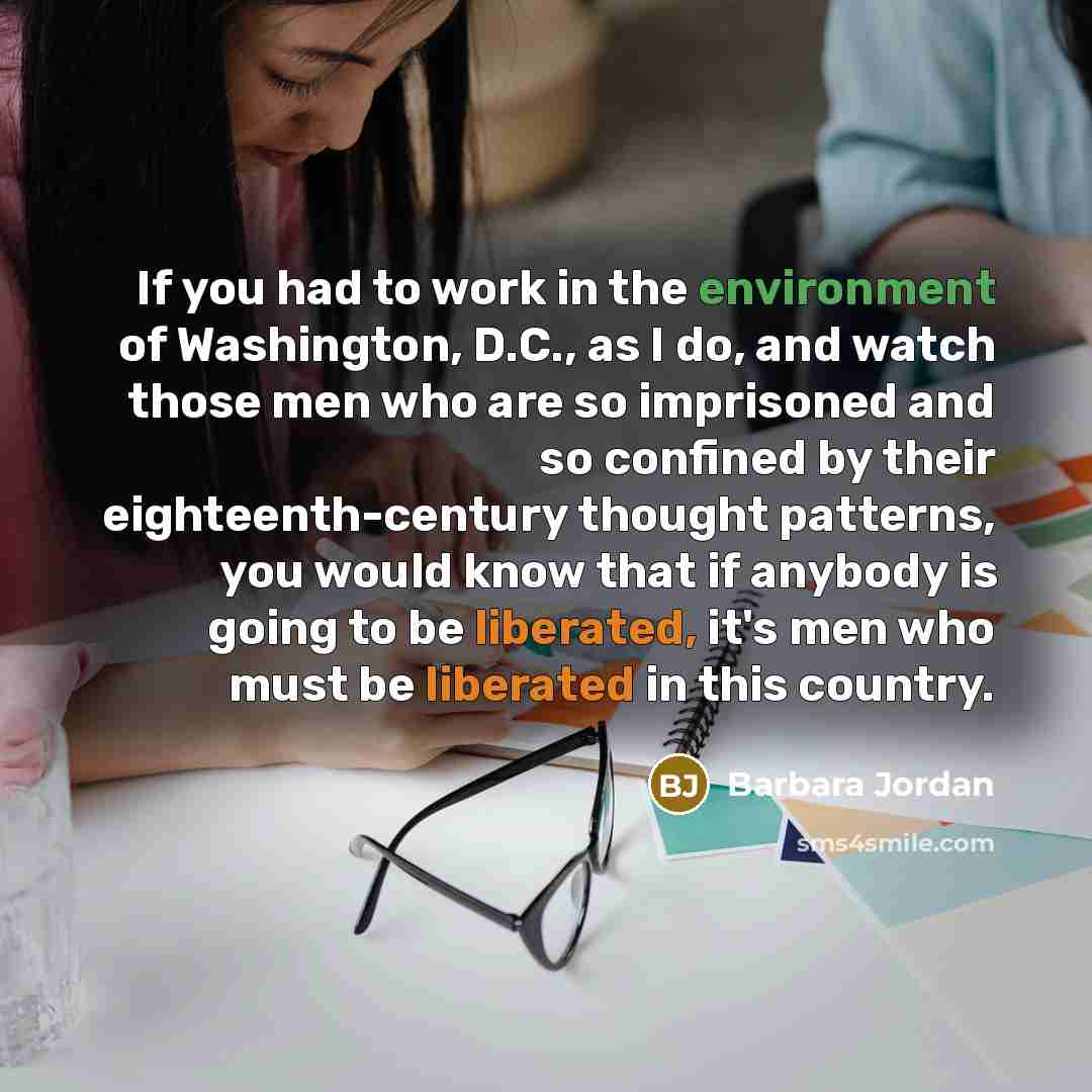 “If you had to work in the environment of Washington, D.C., as I do, and watch those men who are so imprisoned and so confined by their eighteenth-century thought patterns, you would know that if anybody is going to be liberated, it's men who must be liberated in this country.” quote by Barbara Jordan