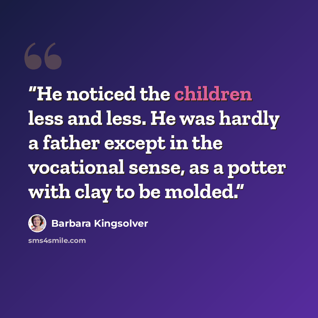 “He noticed the children less and less. He was hardly a father except in the vocational sense, as a potter with clay to be molded.” quote by Barbara Kingsolver