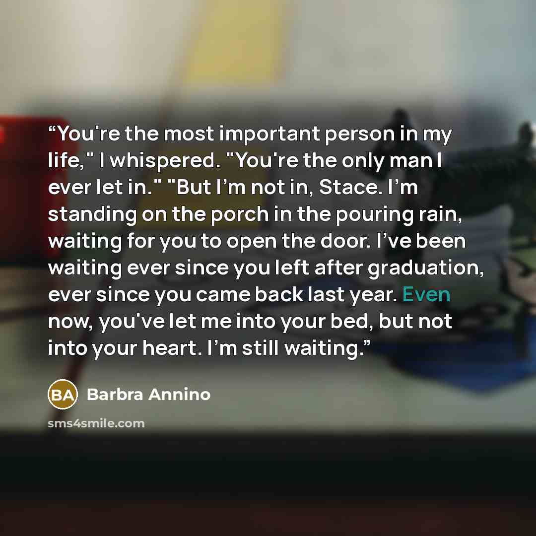 “You're the most important person in my life," I whispered. "You're the only man I ever let in." "But I'm not in, Stace. I'm standing on the porch in the pouring rain, waiting for you to open the door. I've been waiting ever since you left after graduation, ever since you came back last year. Even…” quote by Barbra Annino
