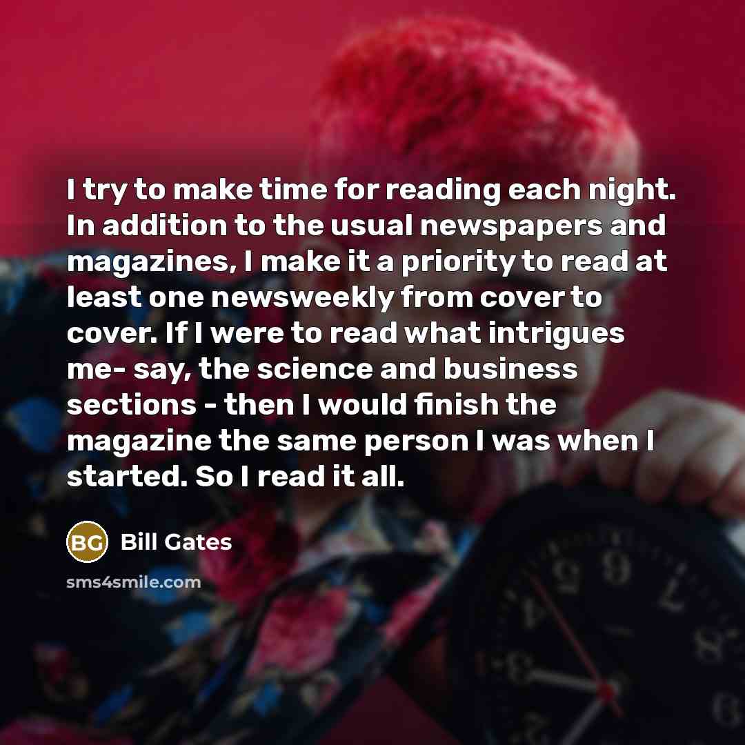 “I try to make time for reading each night. In addition to the usual newspapers and magazines, I make it a priority to read at least one newsweekly from cover to cover. If I were to read what intrigues me- say, the science and business sections - then I would finish the magazine the same person I…” quote by Bill Gates