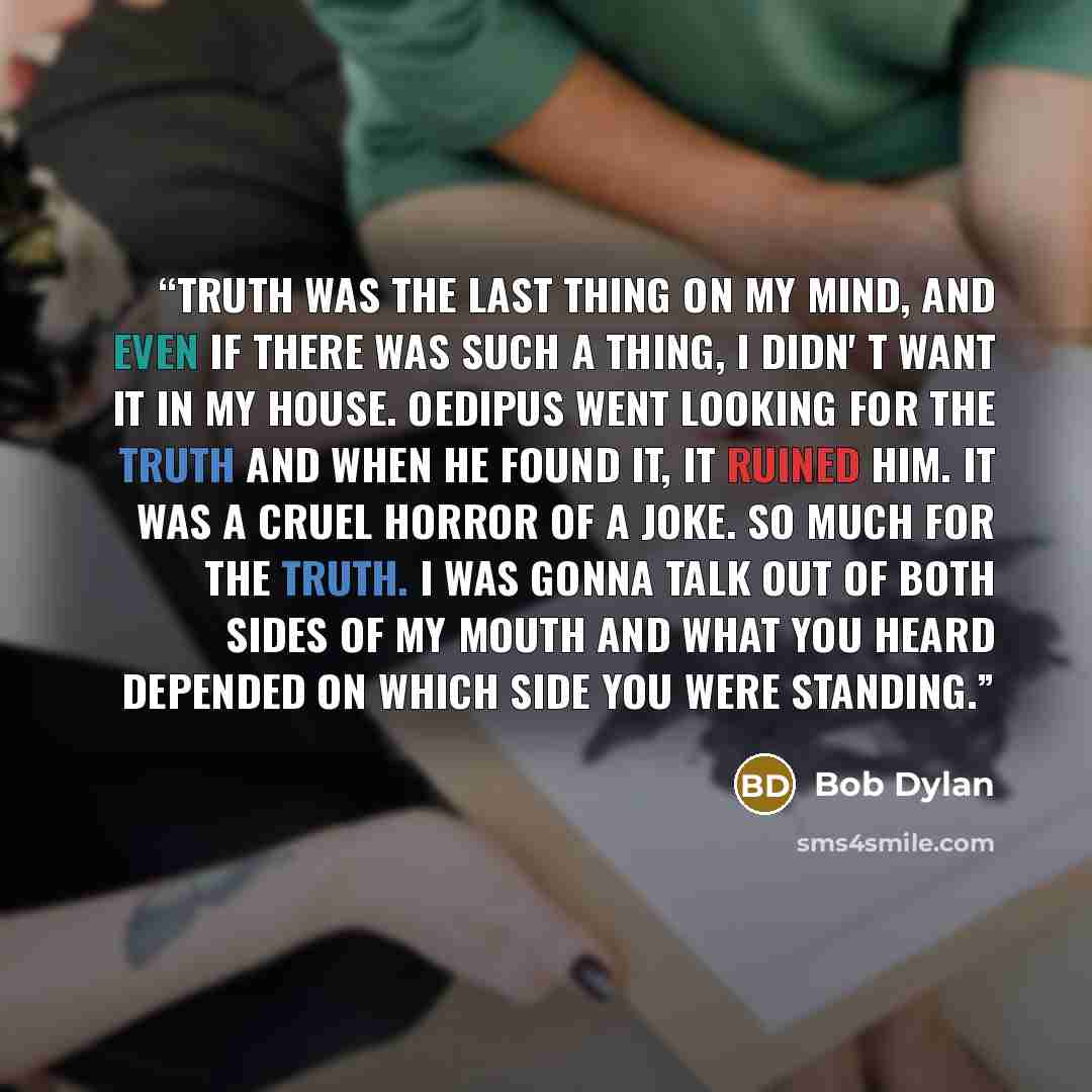 “Truth was the last thing on my mind, and even if there was such a thing, I didn' t want it in my house. Oedipus went looking for the truth and when he found it, it ruined him. It was a cruel horror of a joke. So much for the truth. I was gonna talk out of both sides of my mouth and what you heard…” quote by Bob Dylan