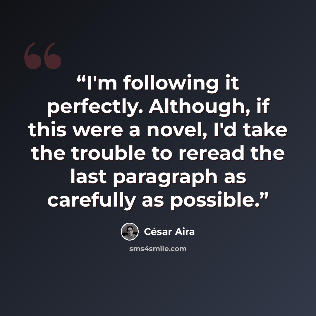 “I'm following it perfectly. Although, if this were a novel, I'd take the trouble to reread the last paragraph as carefully as possible.” quote by César Aira