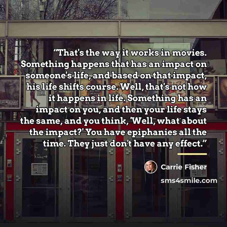 “That's the way it works in movies. Something happens that has an impact on someone's life, and based on that impact, his life shifts course. Well, that's not how it happens in life. Something has an impact on you, and then your life stays the same, and you think, 'Well, what about the impact?' You…” quote by Carrie Fisher