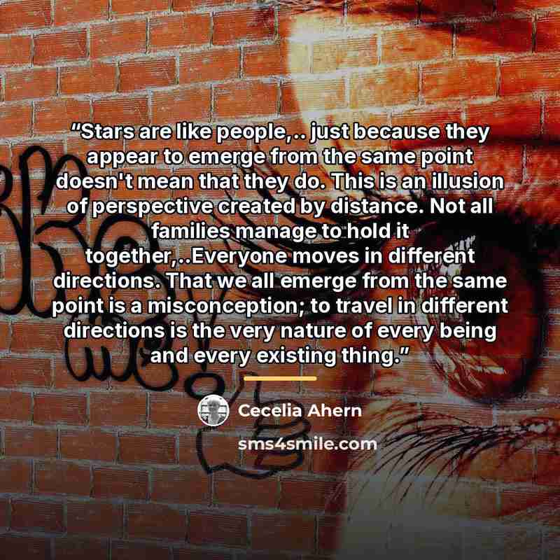 “Stars are like people,.. just because they appear to emerge from the same point doesn't mean that they do. This is an illusion of perspective created by distance. Not all families manage to hold it together,..Everyone moves in different directions. That we all emerge from the same point is a…” quote by Cecelia Ahern