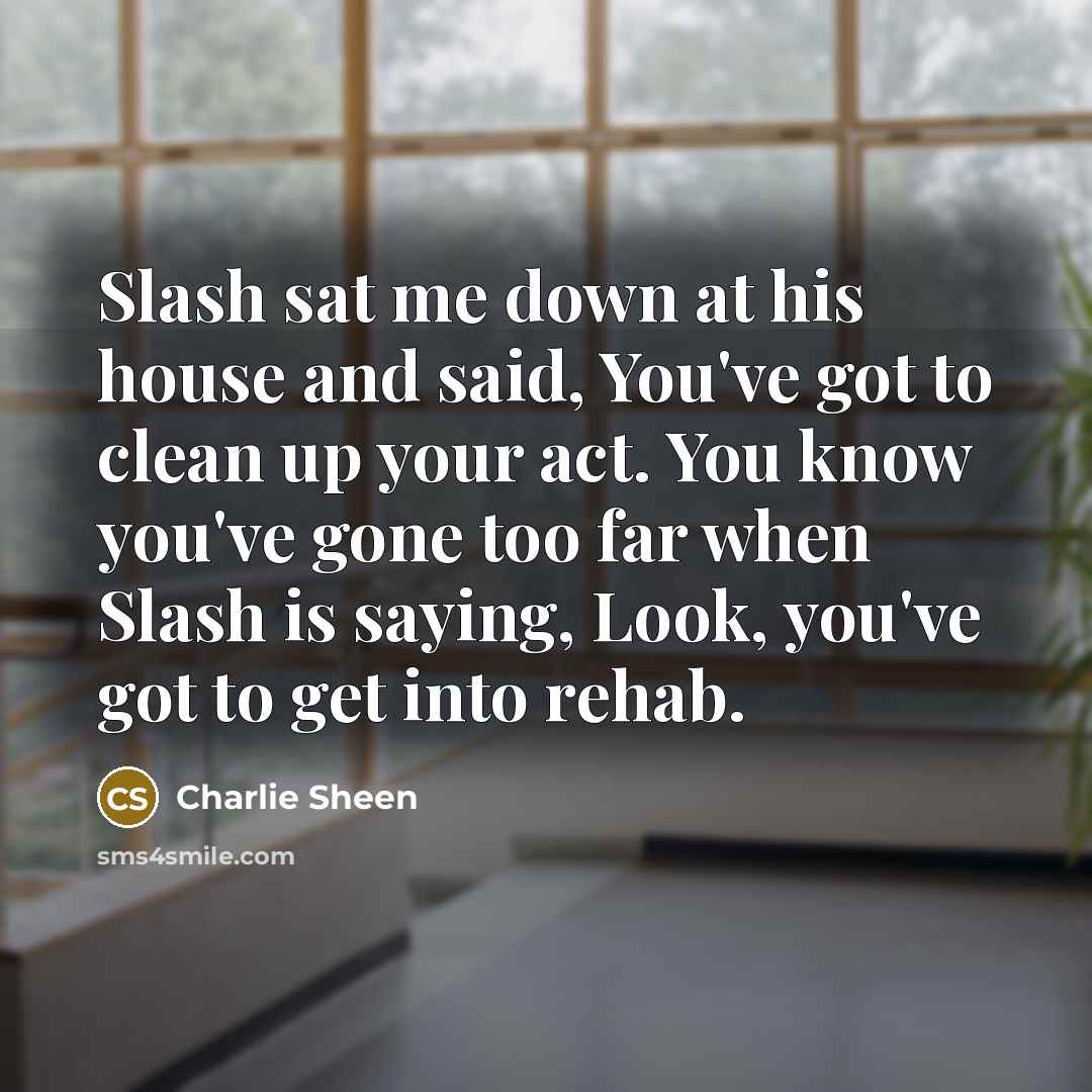 “Slash sat me down at his house and said, You've got to clean up your act. You know you've gone too far when Slash is saying, Look, you've got to get into rehab.” quote by Charlie Sheen