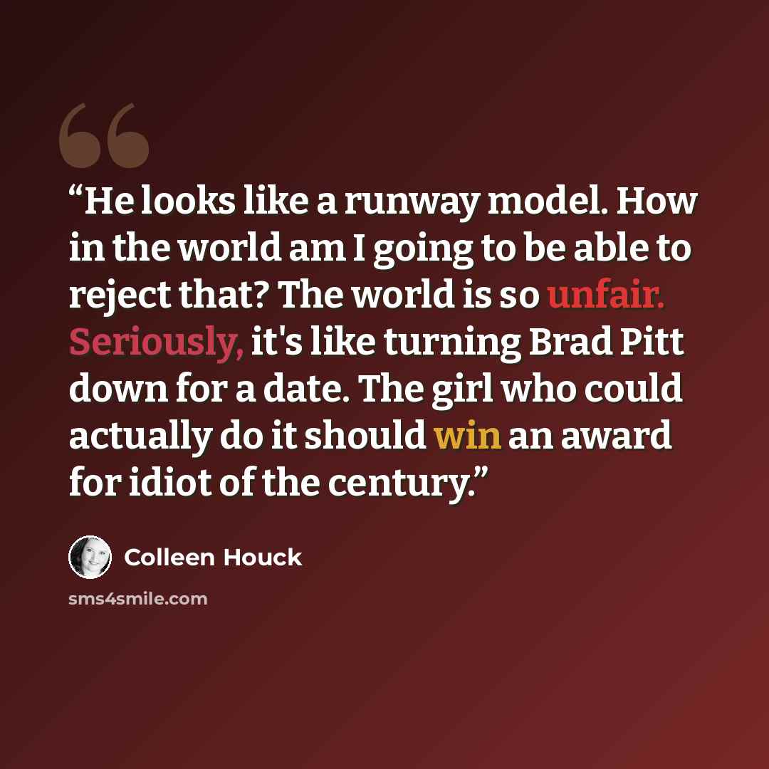 “He looks like a runway model. How in the world am I going to be able to reject that? The world is so unfair. Seriously, it's like turning Brad Pitt down for a date. The girl who could actually do it should win an award for idiot of the century.” quote by Colleen Houck
