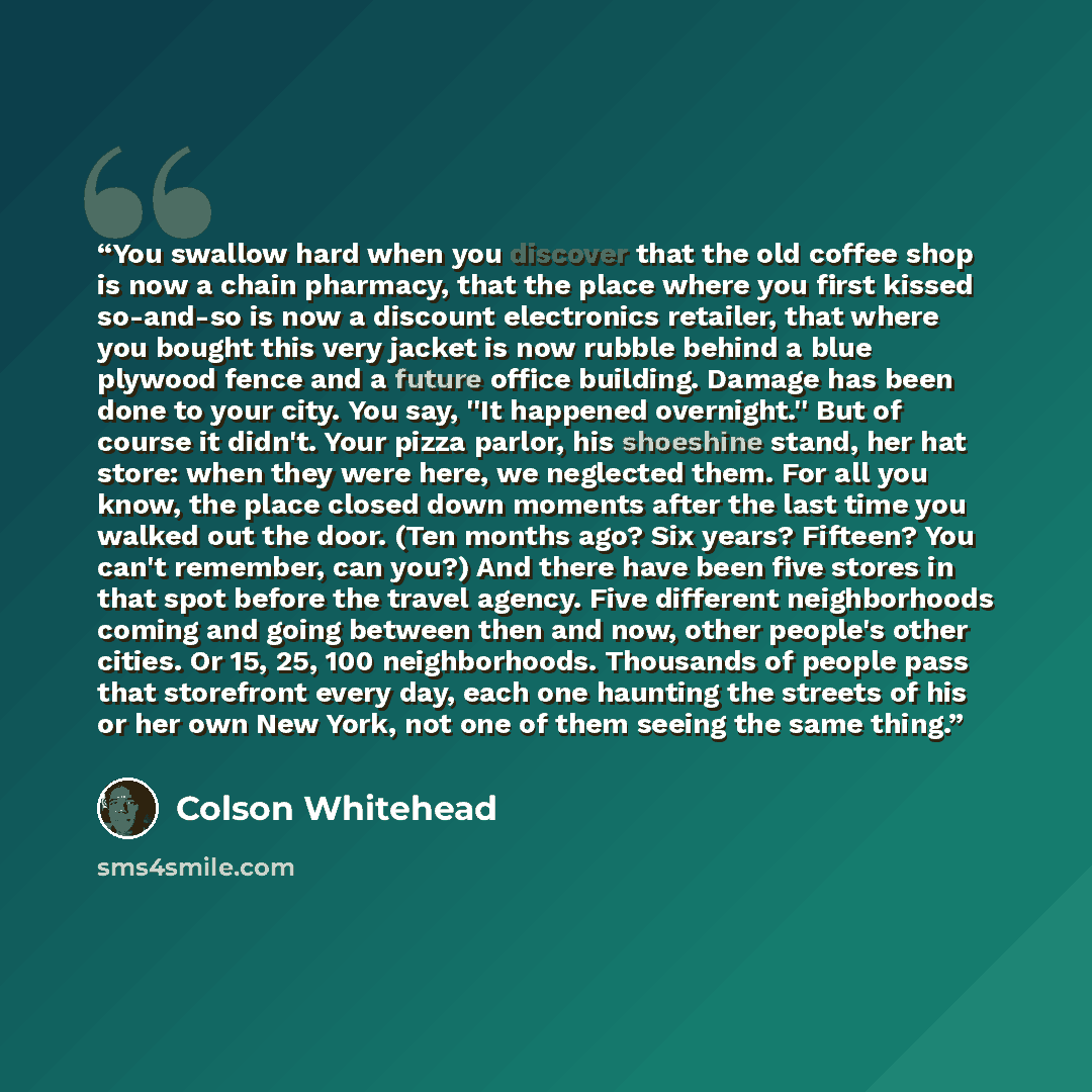 “You swallow hard when you discover that the old coffee shop is now a chain pharmacy, that the place where you first kissed so-and-so is now a discount electronics retailer, that where you bought this very jacket is now rubble behind a blue plywood fence and a future office building. Damage has…” quote by Colson Whitehead