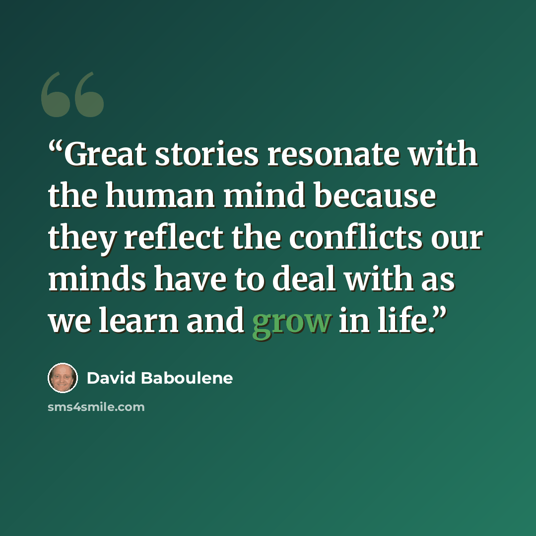 “Great stories resonate with the human mind because they reflect the conflicts our minds have to deal with as we learn and grow in life.” quote by David Baboulene