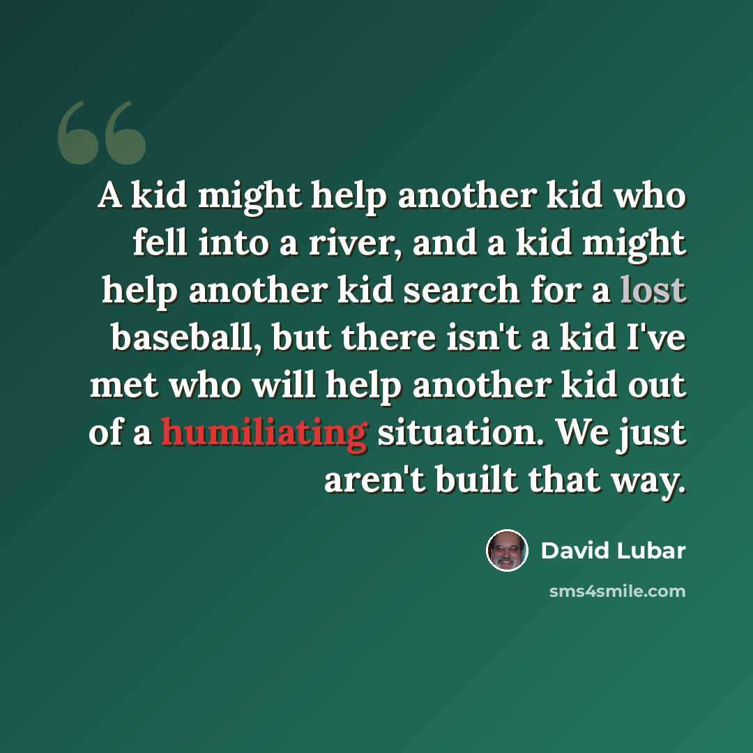 “A kid might help another kid who fell into a river, and a kid might help another kid search for a lost baseball, but there isn't a kid I've met who will help another kid out of a humiliating situation. We just aren't built that way.” quote by David Lubar