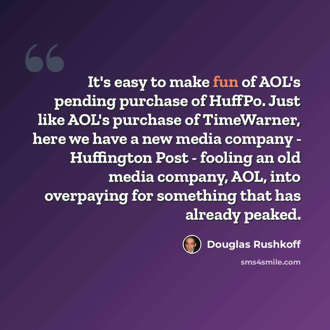 “It's easy to make fun of AOL's pending purchase of HuffPo. Just like AOL's purchase of TimeWarner, here we have a new media company - Huffington Post - fooling an old media company, AOL, into overpaying for something that has already peaked.” quote by Douglas Rushkoff
