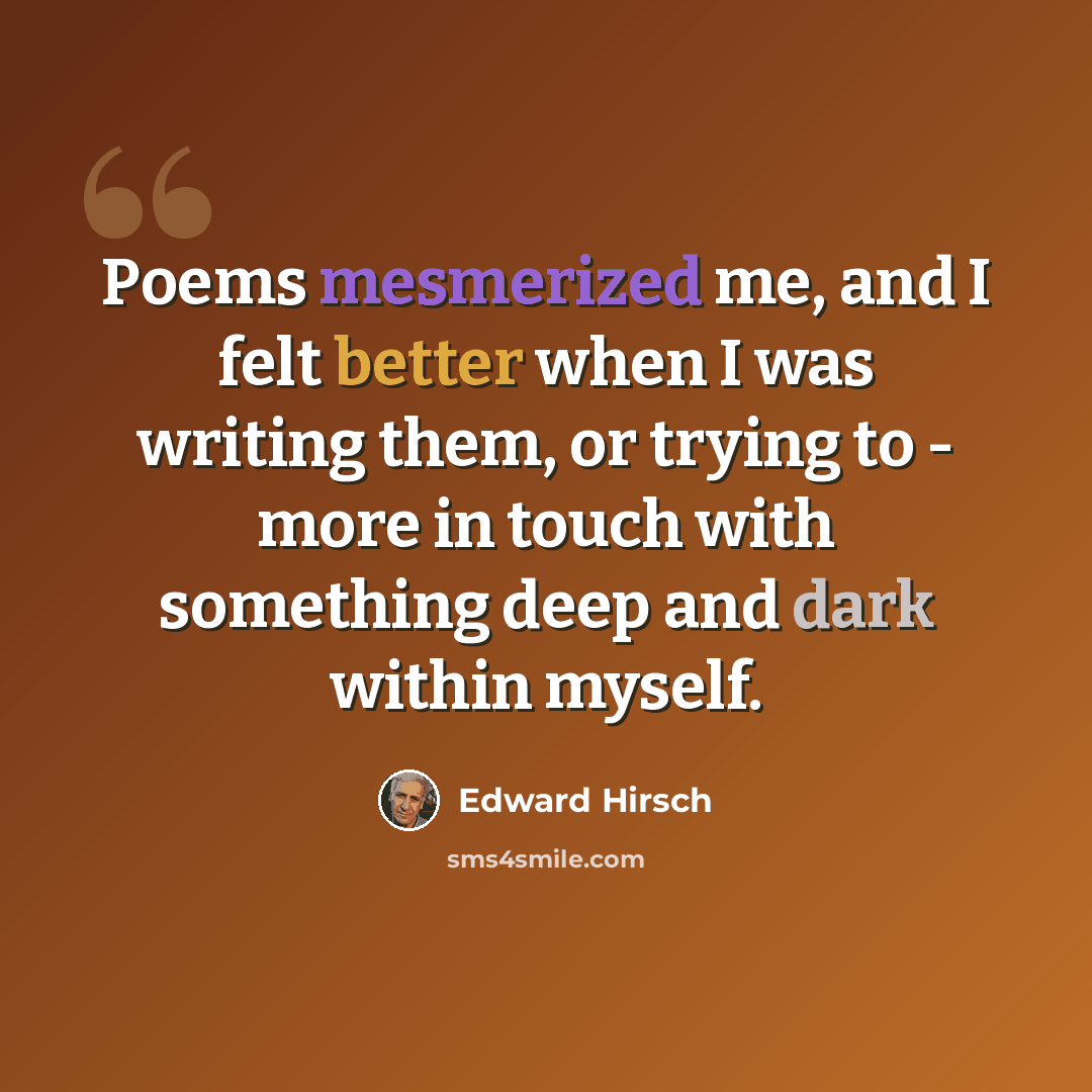 “Poems mesmerized me, and I felt better when I was writing them, or trying to - more in touch with something deep and dark within myself.” quote by Edward Hirsch