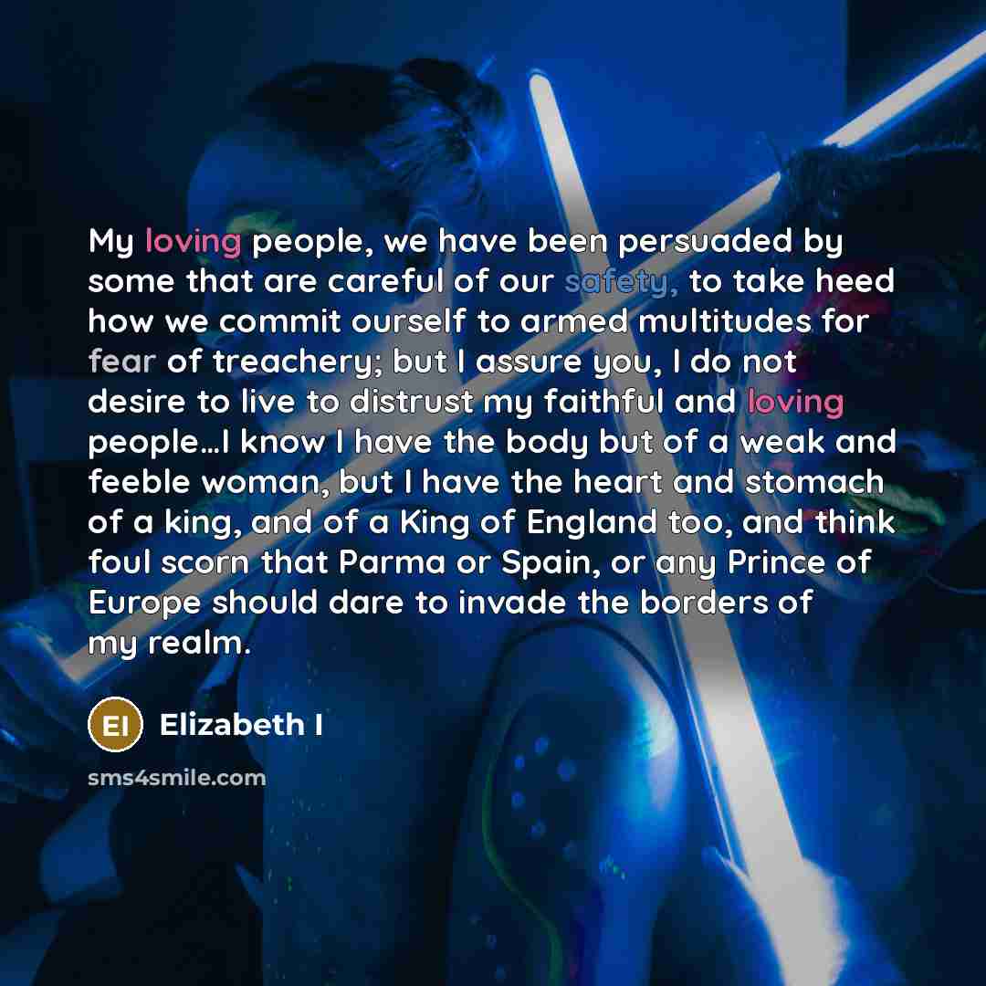 “My loving people, we have been persuaded by some that are careful of our safety, to take heed how we commit ourself to armed multitudes for fear of treachery; but I assure you, I do not desire to live to distrust my faithful and loving people…I know I have the body but of a weak and feeble woman…” quote by Elizabeth I