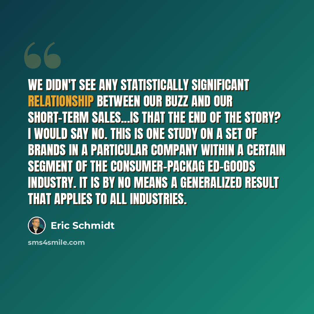 “We didn't see any statistically significant relationship between our buzz and our short-term sales...Is that the end of the story? I would say no. This is one study on a set of brands in a particular company within a certain segment of the consumer-packag ed-goods industry. It is by no means a…” quote by Eric Schmidt