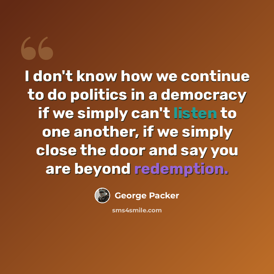 “I don't know how we continue to do politics in a democracy if we simply can't listen to one another, if we simply close the door and say you are beyond redemption.” quote by George Packer