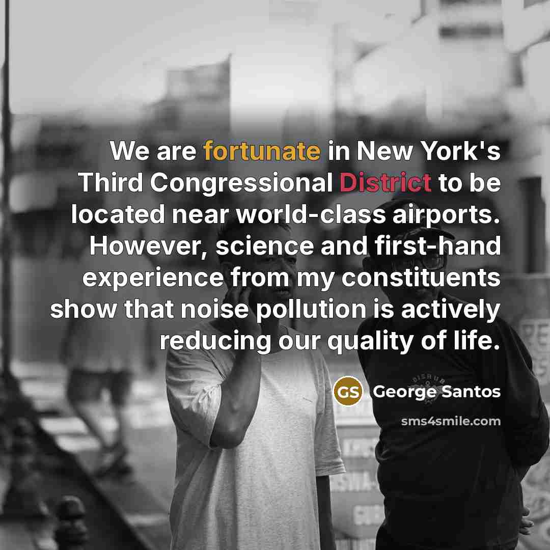 “We are fortunate in New York's Third Congressional District to be located near world-class airports. However, science and first-hand experience from my constituents show that noise pollution is actively reducing our quality of life.” quote by George Santos