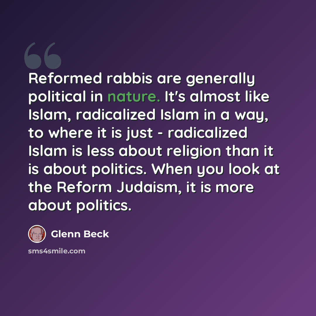 “Reformed rabbis are generally political in nature. It's almost like Islam, radicalized Islam in a way, to where it is just - radicalized Islam is less about religion than it is about politics. When you look at the Reform Judaism, it is more about politics.” quote by Glenn Beck