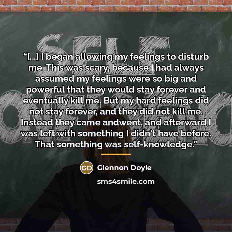 “[...] I began allowing my feelings to disturb me. This was scary, because I had always assumed my feelings were so big and powerful that they would stay forever and eventually kill me. But my hard feelings did not stay forever, and they did not kill me. Instead they came andwent, and afterward I…” quote by Glennon Doyle