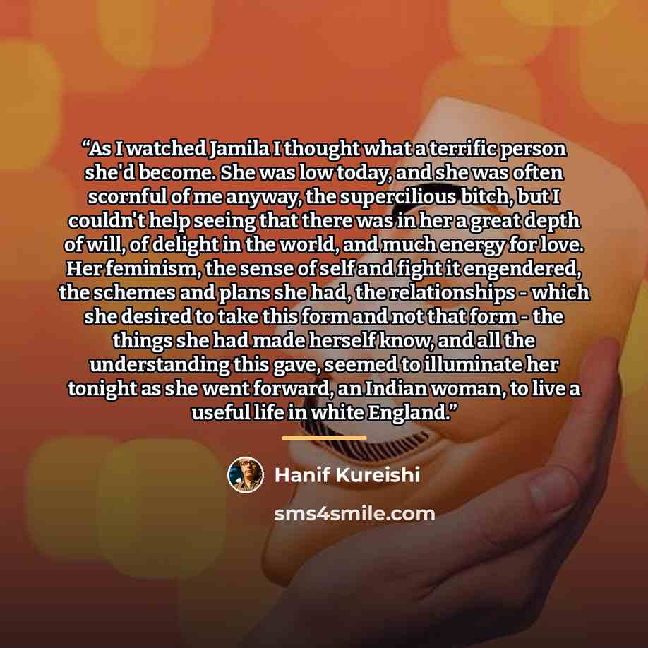 “As I watched Jamila I thought what a terrific person she'd become. She was low today, and she was often scornful of me anyway, the supercilious bitch, but I couldn't help seeing that there was in her a great depth of will, of delight in the world, and much energy for love. Her feminism, the sense…” quote by Hanif Kureishi