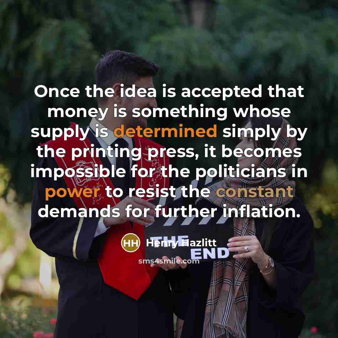 “Once the idea is accepted that money is something whose supply is determined simply by the printing press, it becomes impossible for the politicians in power to resist the constant demands for further inflation.” quote by Henry Hazlitt