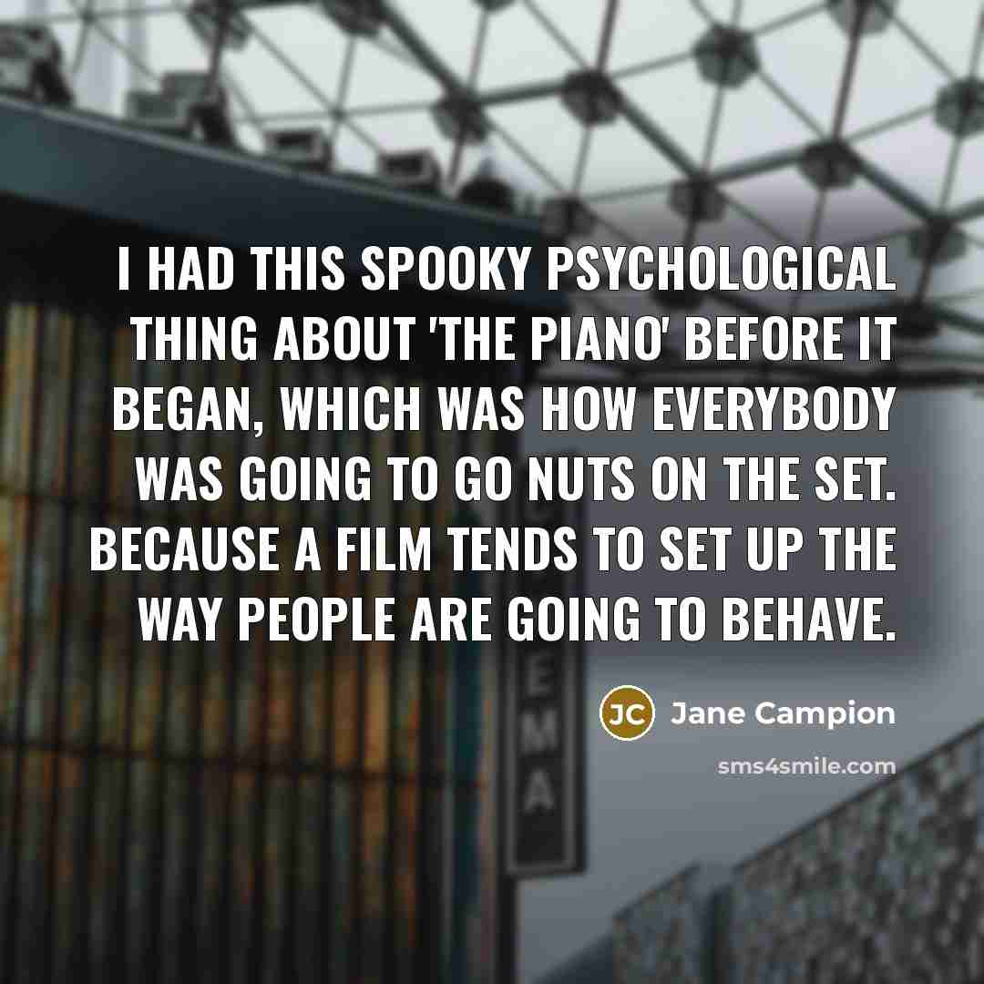 “I had this spooky psychological thing about 'The Piano' before it began, which was how everybody was going to go nuts on the set. Because a film tends to set up the way people are going to behave.” quote by Jane Campion