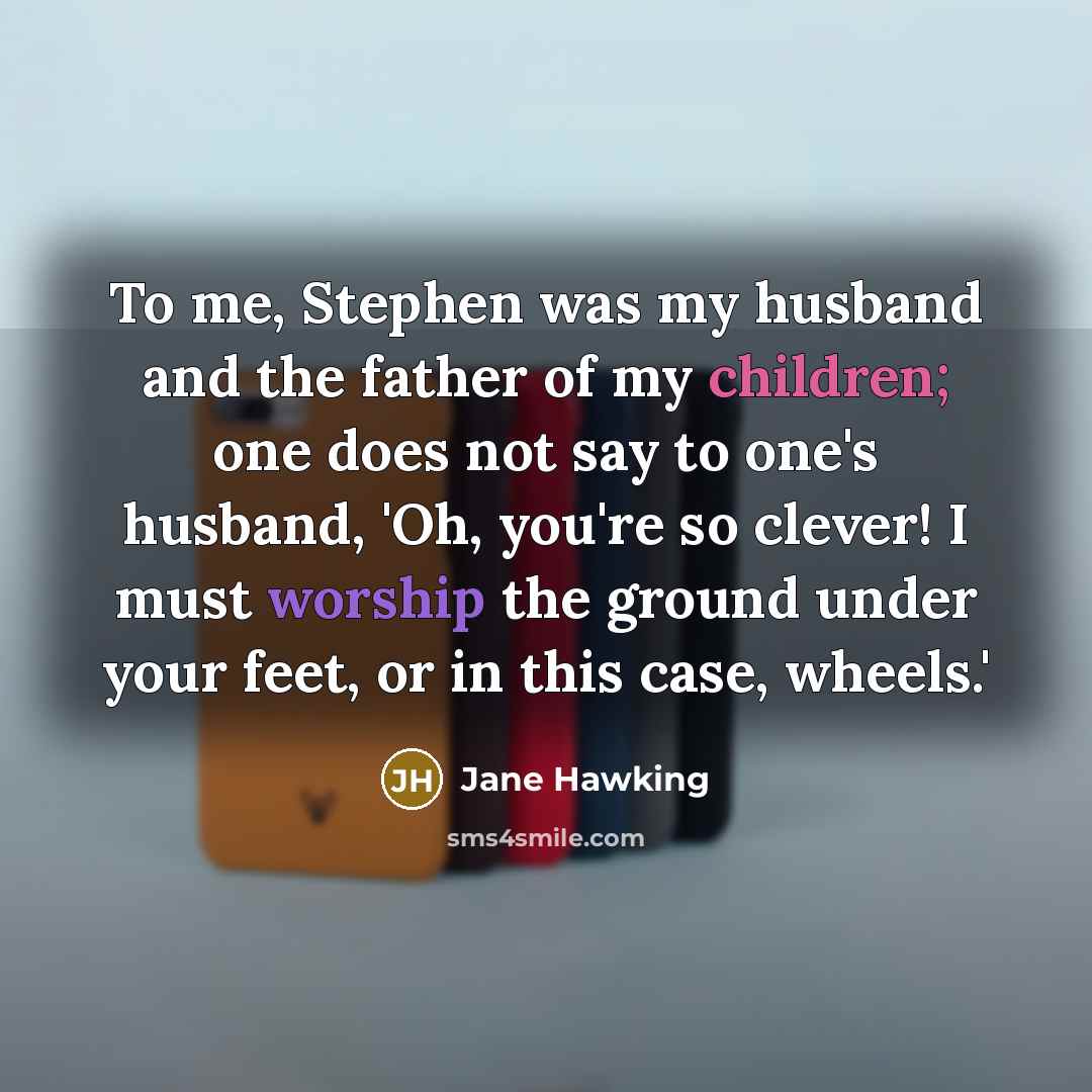 “To me, Stephen was my husband and the father of my children; one does not say to one's husband, 'Oh, you're so clever! I must worship the ground under your feet, or in this case, wheels.'” quote by Jane Hawking