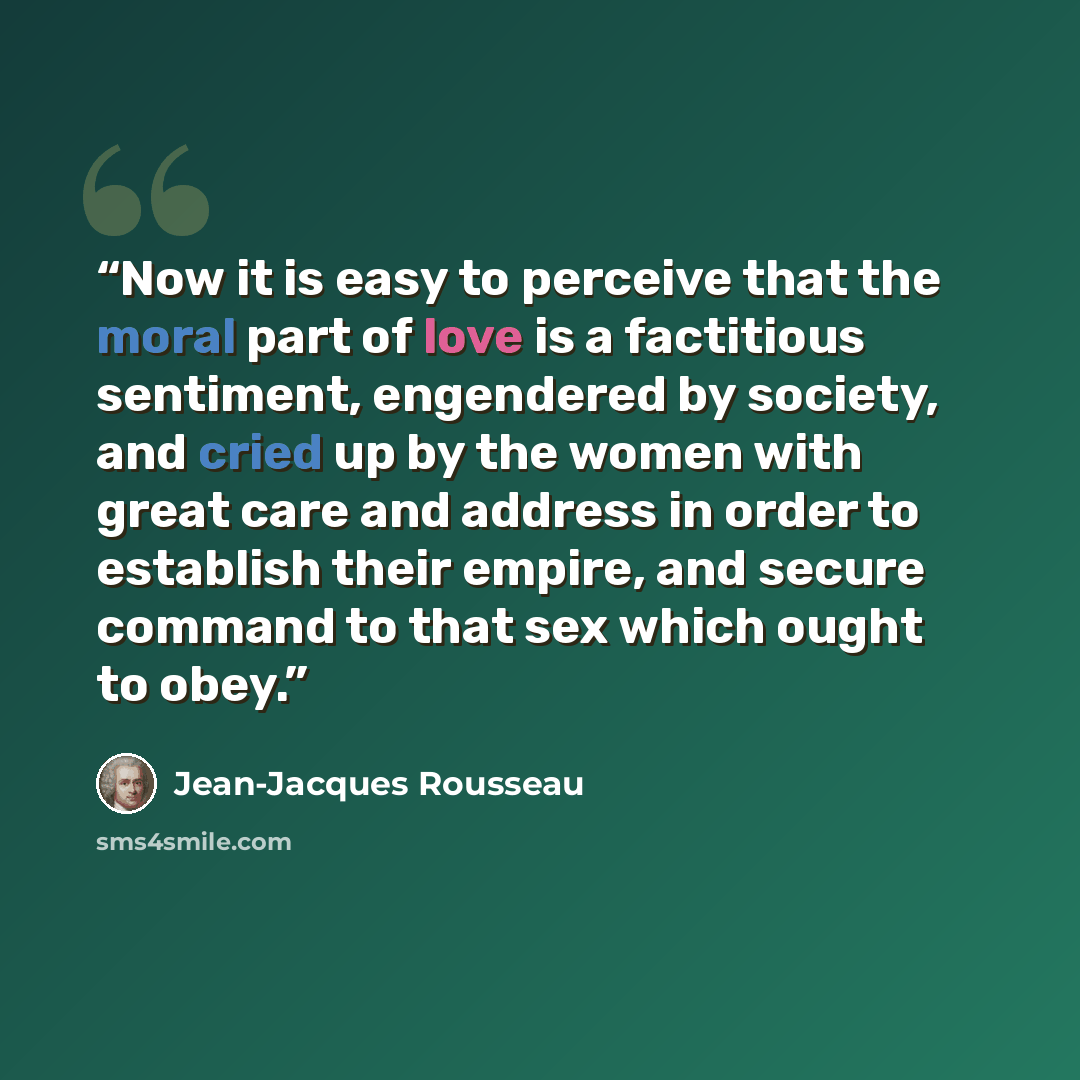 “Now it is easy to perceive that the moral part of love is a factitious sentiment, engendered by society, and cried up by the women with great care and address in order to establish their empire, and secure command to that sex which ought to obey.” quote by Jean-Jacques Rousseau