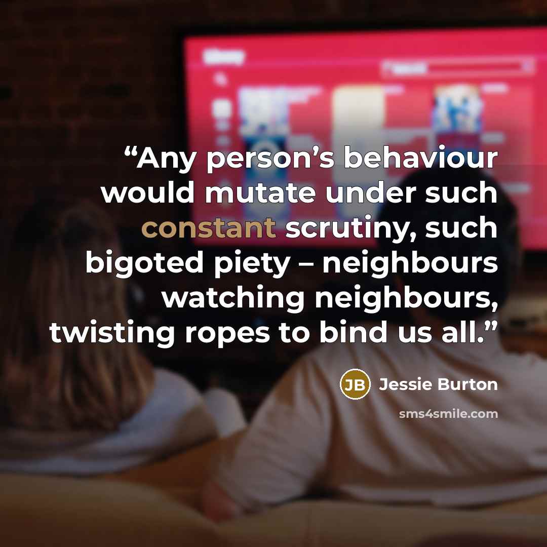 “Any person’s behaviour would mutate under such constant scrutiny, such bigoted piety – neighbours watching neighbours, twisting ropes to bind us all.” quote by Jessie Burton