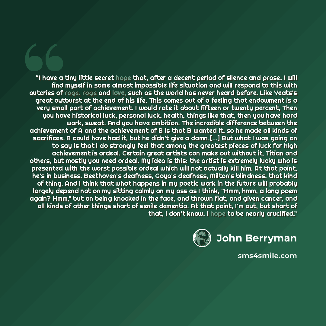 “I have a tiny little secret hope that, after a decent period of silence and prose, I will find myself in some almost impossible life situation and will respond to this with outcries of rage, rage and love, such as the world has never heard before. Like Yeats's great outburst at the end of his…” quote by John Berryman