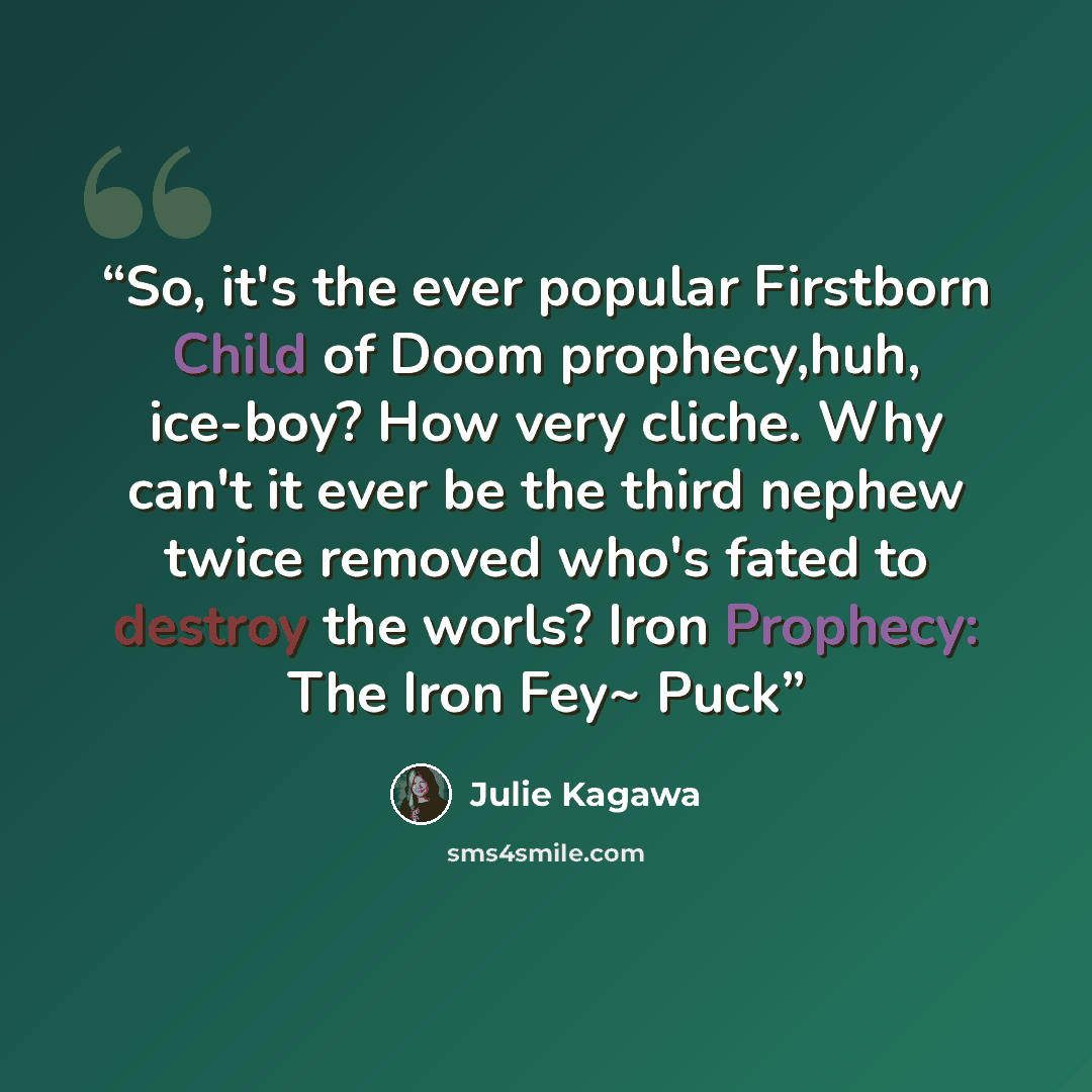“So, it's the ever popular Firstborn Child of Doom prophecy,huh, ice-boy? How very cliche. Why can't it ever be the third nephew twice removed who's fated to destroy the worls? Iron Prophecy: The Iron Fey~ Puck” quote by Julie Kagawa