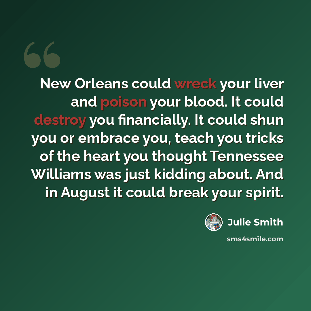 “New Orleans could wreck your liver and poison your blood. It could destroy you financially. It could shun you or embrace you, teach you tricks of the heart you thought Tennessee Williams was just kidding about. And in August it could break your spirit.” quote by Julie Smith