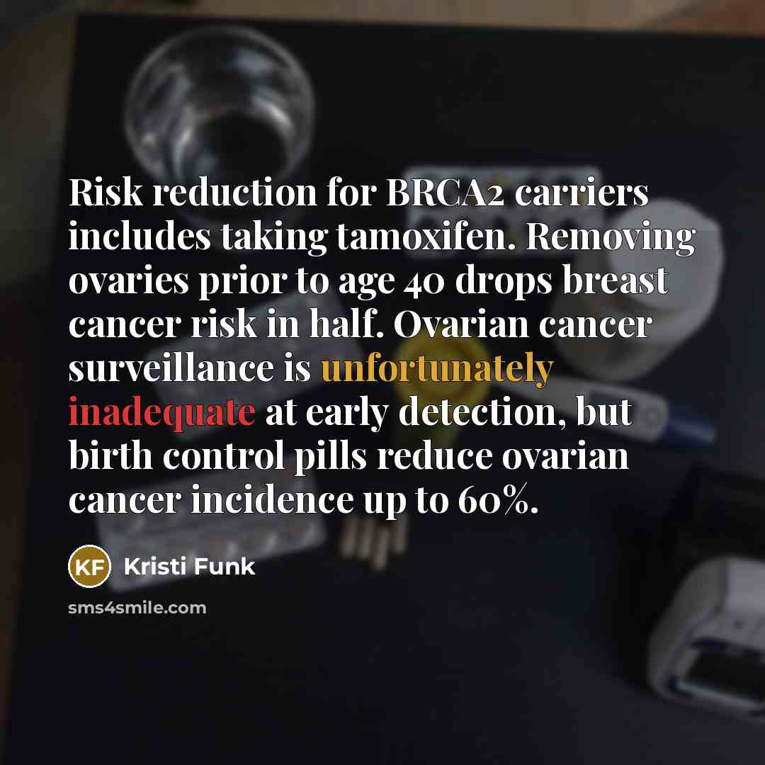 “Risk reduction for BRCA2 carriers includes taking tamoxifen. Removing ovaries prior to age 40 drops breast cancer risk in half. Ovarian cancer surveillance is unfortunately inadequate at early detection, but birth control pills reduce ovarian cancer incidence up to 60%.” quote by Kristi Funk