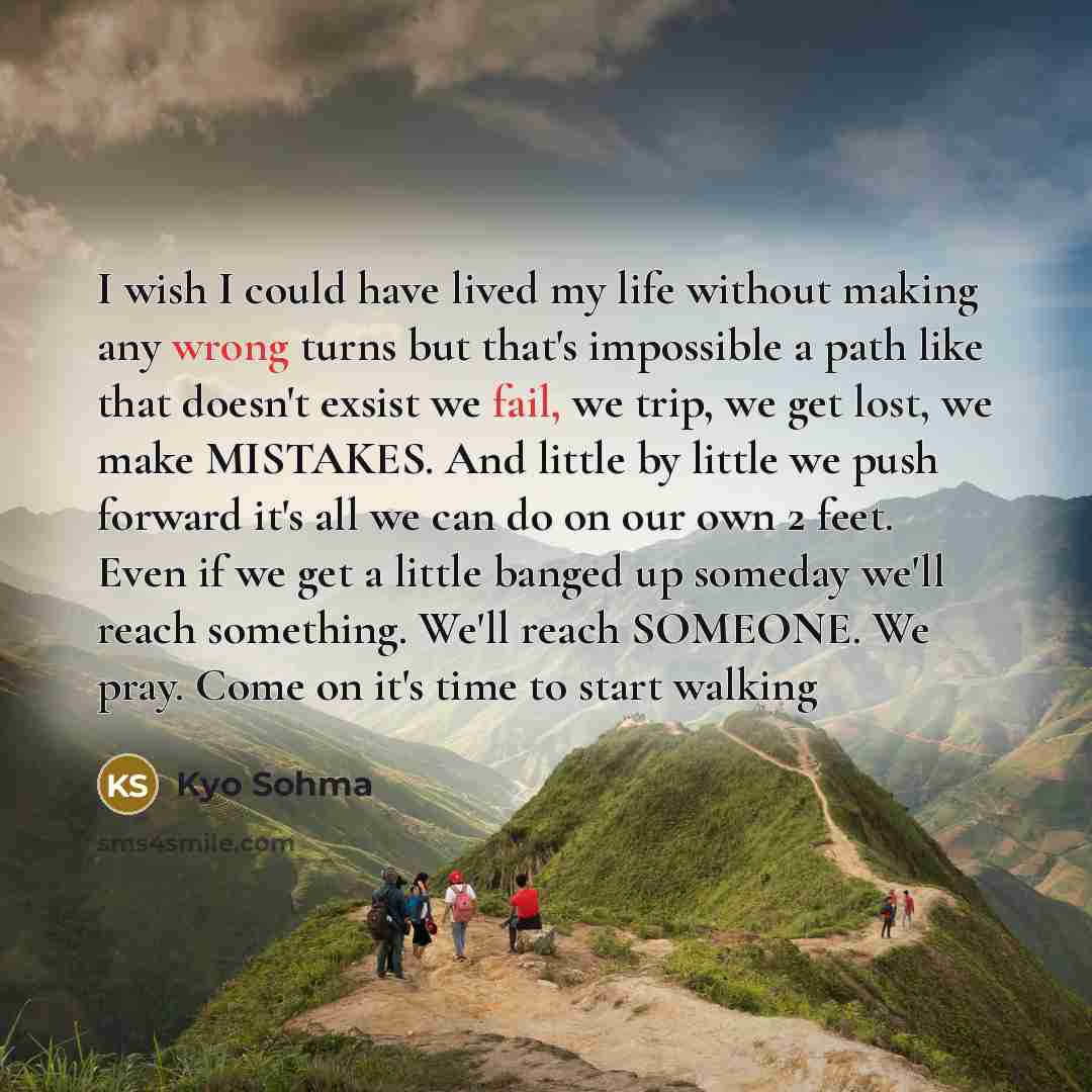 “I wish I could have lived my life without making any wrong turns but that's impossible a path like that doesn't exsist we fail, we trip, we get lost, we make MISTAKES. And little by little we push forward it's all we can do on our own 2 feet. Even if we get a little banged up someday we'll reach…” quote by Kyo Sohma