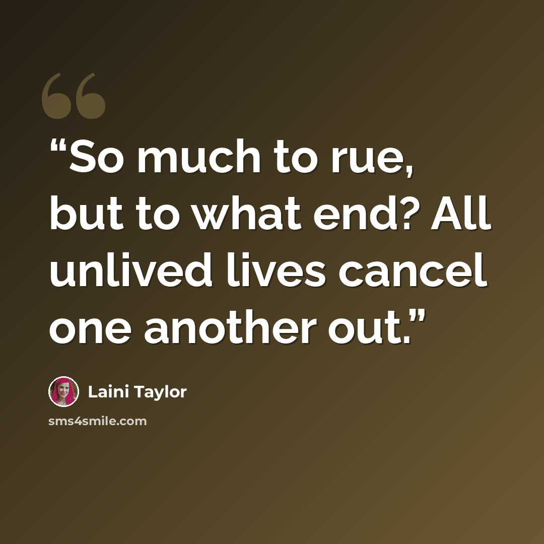 “So much to rue, but to what end? All unlived lives cancel one another out.” quote by Laini Taylor