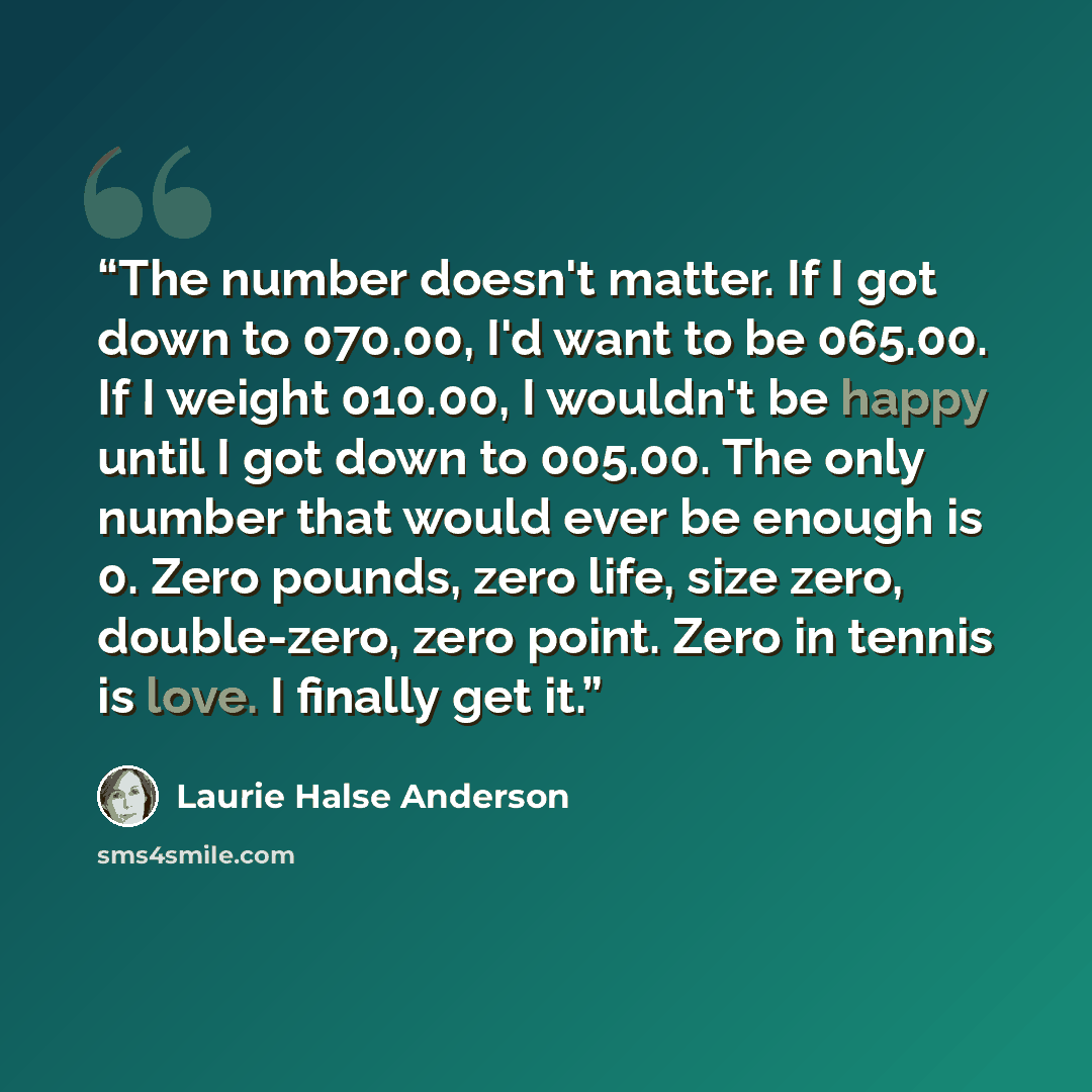 “The number doesn't matter. If I got down to 070.00, I'd want to be 065.00. If I weight 010.00, I wouldn't be happy until I got down to 005.00. The only number that would ever be enough is 0. Zero pounds, zero life, size zero, double-zero, zero point. Zero in tennis is love. I finally get it.” quote by Laurie Halse Anderson