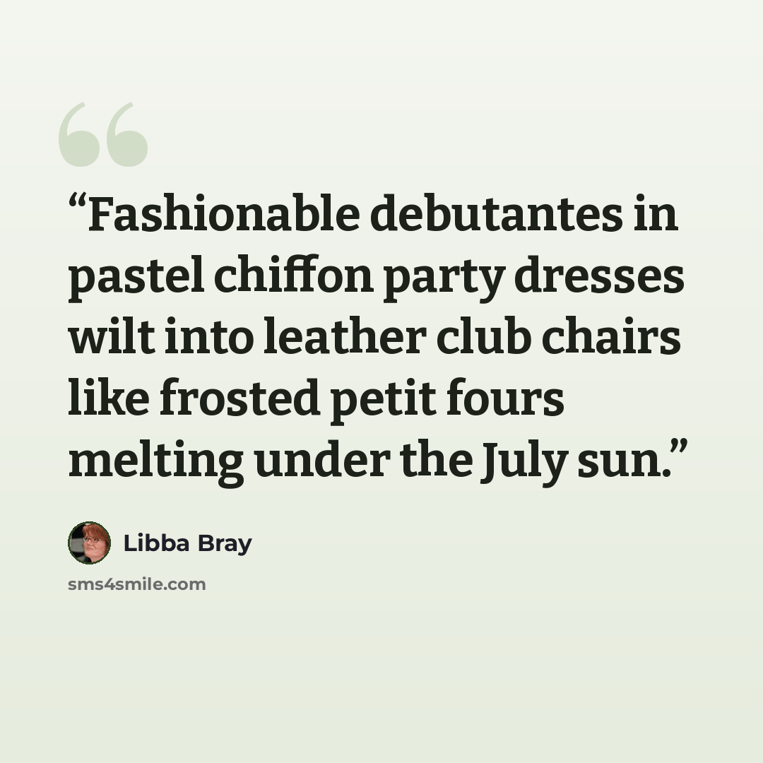 “Fashionable debutantes in pastel chiffon party dresses wilt into leather club chairs like frosted petit fours melting under the July sun.” quote by Libba Bray