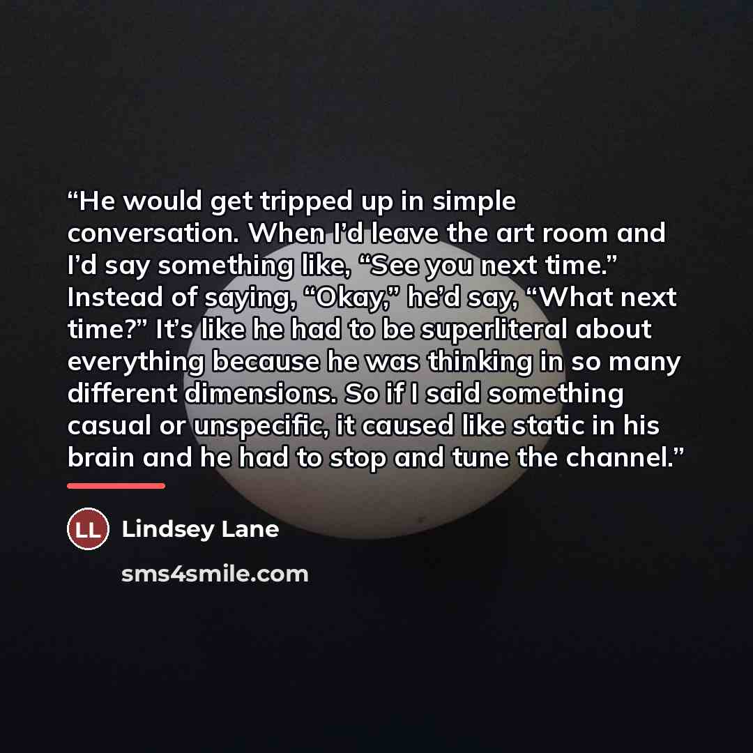 “He would get tripped up in simple conversation. When I’d leave the art room and I’d say something like, “See you next time.” Instead of saying, “Okay,” he’d say, “What next time?” It’s like he had to be superliteral about everything because he was thinking in so many different dimensions. So if I…” quote by Lindsey Lane