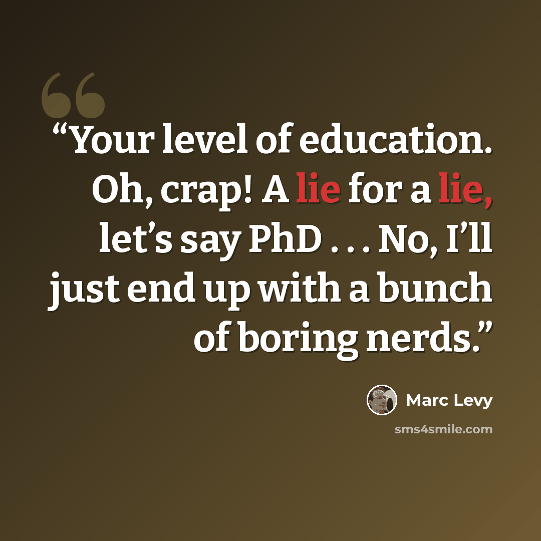“Your level of education. Oh, crap! A lie for a lie, let’s say PhD . . . No, I’ll just end up with a bunch of boring nerds.” quote by Marc Levy