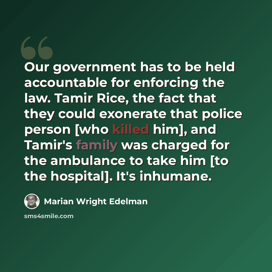 “Our government has to be held accountable for enforcing the law. Tamir Rice, the fact that they could exonerate that police person [who killed him], and Tamir's family was charged for the ambulance to take him [to the hospital]. It's inhumane.” quote by Marian Wright Edelman