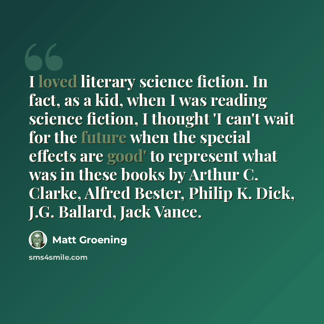 “I loved literary science fiction. In fact, as a kid, when I was reading science fiction, I thought 'I can't wait for the future when the special effects are good' to represent what was in these books by Arthur C. Clarke, Alfred Bester, Philip K. Dick, J.G. Ballard, Jack Vance.” quote by Matt Groening
