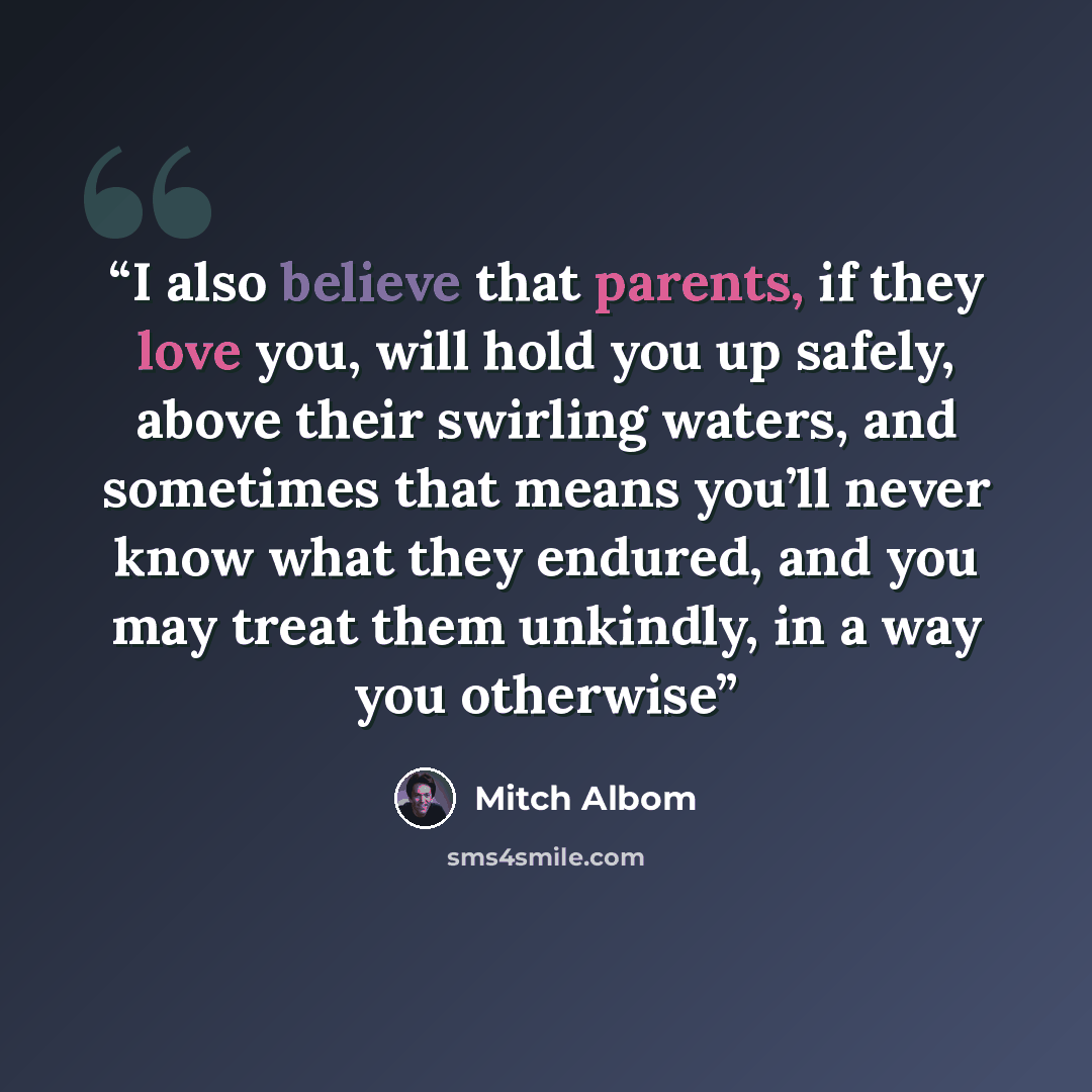 “I also believe that parents, if they love you, will hold you up safely, above their swirling waters, and sometimes that means you’ll never know what they endured, and you may treat them unkindly, in a way you otherwise” quote by Mitch Albom