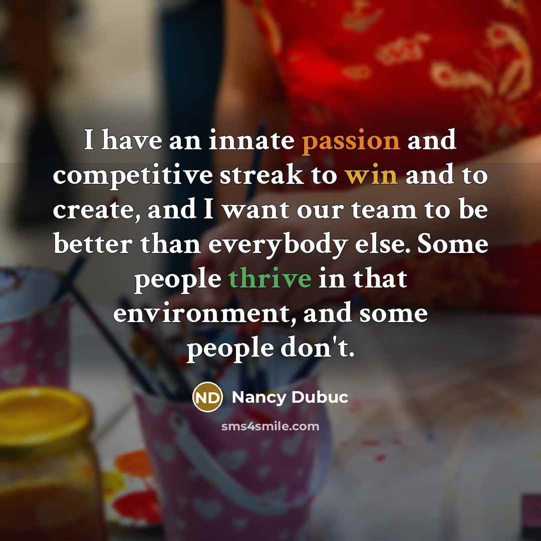 “I have an innate passion and competitive streak to win and to create, and I want our team to be better than everybody else. Some people thrive in that environment, and some people don't.” quote by Nancy Dubuc
